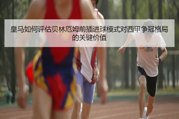 皇马如何评估贝林厄姆前插进球模式对西甲争冠格局的关键价值