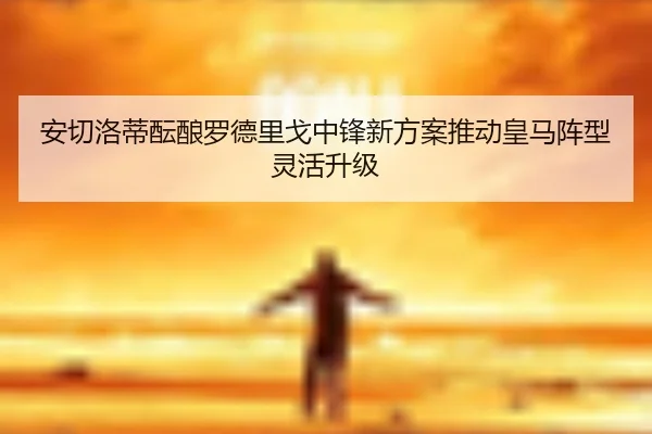 安切洛蒂酝酿罗德里戈中锋新方案推动皇马阵型灵活升级