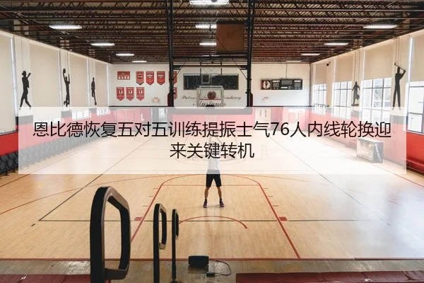 恩比德恢复五对五训练提振士气76人内线轮换迎来关键转机