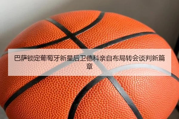 巴萨锁定葡萄牙新星后卫德科亲自布局转会谈判新篇章